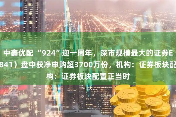 中鑫优配 “924”迎一周年，深市规模最大的证券ETF（159841）盘中获净申购超3700万份，机构：证券板块配置正当时