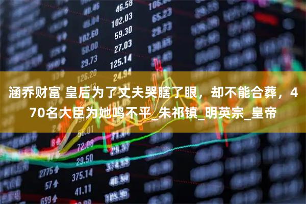 涵乔财富 皇后为了丈夫哭瞎了眼，却不能合葬，470名大臣为她鸣不平_朱祁镇_明英宗_皇帝