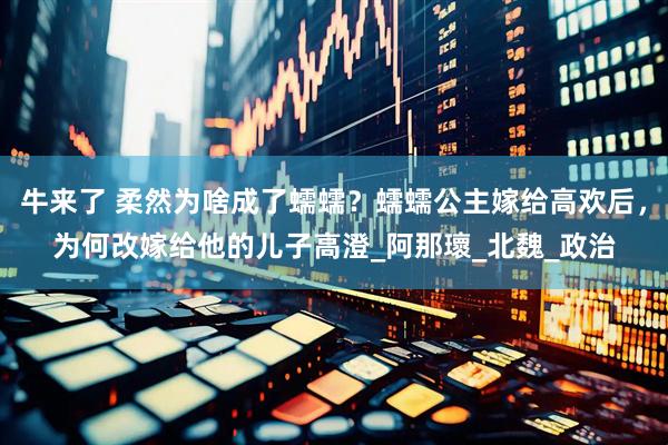 牛来了 柔然为啥成了蠕蠕？蠕蠕公主嫁给高欢后，为何改嫁给他的儿子高澄_阿那瓌_北魏_政治