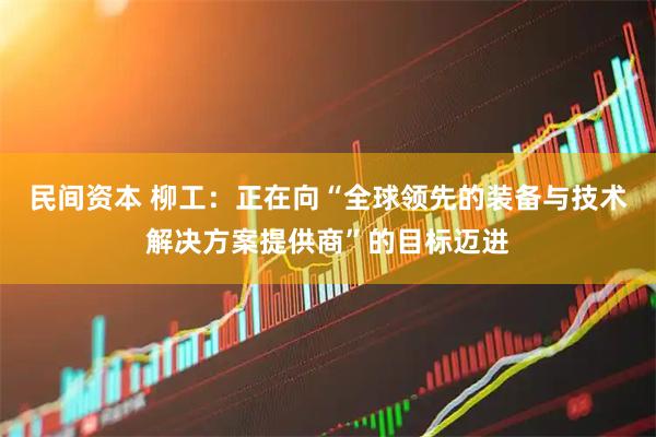 民间资本 柳工：正在向“全球领先的装备与技术解决方案提供商”的目标迈进