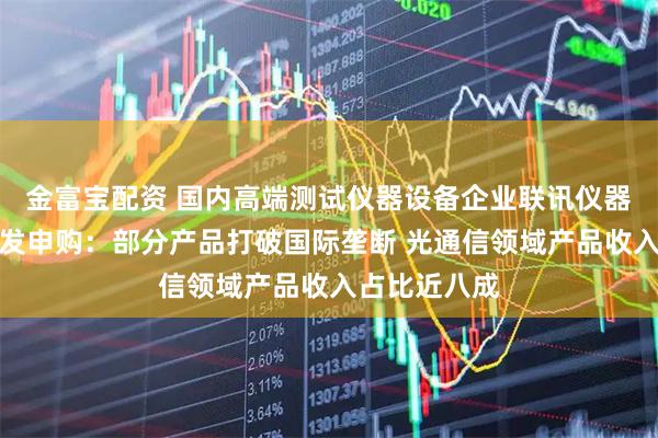 金富宝配资 国内高端测试仪器设备企业联讯仪器即将迎来首发申购：部分产品打破国际垄断 光通信领域产品收入占比近八成
