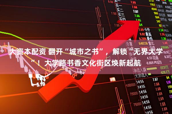 大资本配资 翻开“城市之书”，解锁“无界大学”！大学路书香文化街区焕新起航