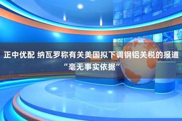 正中优配 纳瓦罗称有关美国拟下调钢铝关税的报道“毫无事实依据”